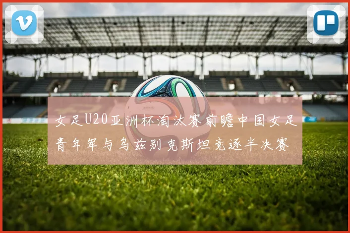 女足U20亚洲杯淘汰赛前瞻中国女足青年军与乌兹别克斯坦竞逐半决赛资格