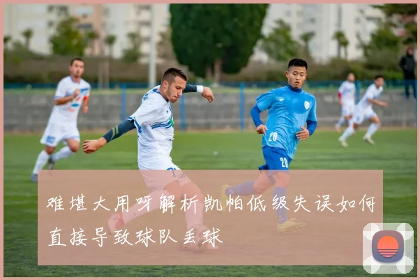 难堪大用呀解析凯帕低级失误如何直接导致球队丢球