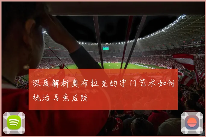 深度解析奥布拉克的守门艺术如何统治马竞后防