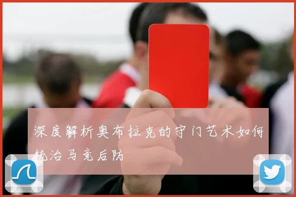 深度解析奥布拉克的守门艺术如何统治马竞后防