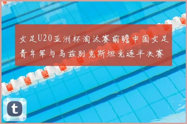 女足U20亚洲杯淘汰赛前瞻中国女足青年军与乌兹别克斯坦竞逐半决赛资格